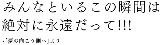 みんなといるこの瞬間は絶対に永遠だって!!!-「夢の向こう側へ」より