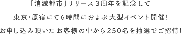 ｢消滅都市｣リリース3周年を記念して東京･原宿にて6時間におよぶ大型イベント開催！お申し込み頂いたお客様の中から250名を抽選でご招待！